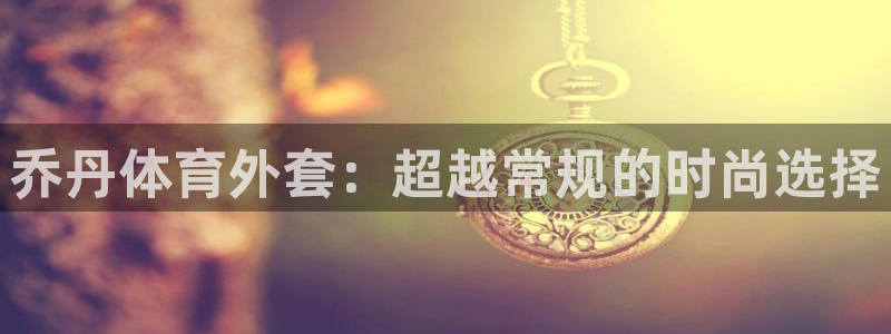 乔丹体育外套：超越常规的时尚选择